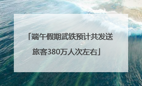 端午假期武铁预计共发送旅客380万人次左右